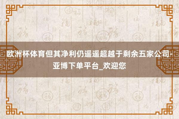 欧洲杯体育但其净利仍遥遥超越于剩余五家公司-亚博下单平台_欢迎您
