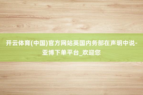 开云体育(中国)官方网站英国内务部在声明中说-亚博下单平台_欢迎您