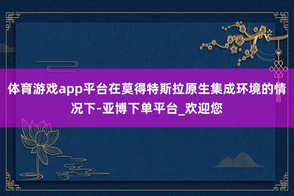 体育游戏app平台在莫得特斯拉原生集成环境的情况下-亚博下单平台_欢迎您