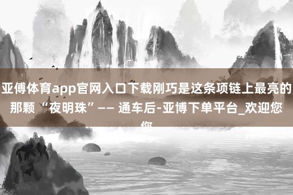 亚傅体育app官网入口下载刚巧是这条项链上最亮的那颗 “夜明珠”—— 通车后-亚博下单平台_欢迎您