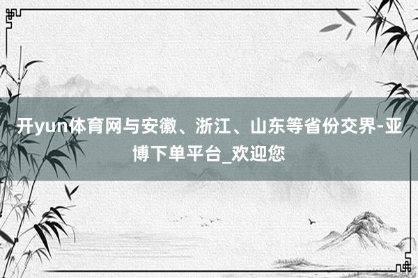 开yun体育网与安徽、浙江、山东等省份交界-亚博下单平台_欢迎您