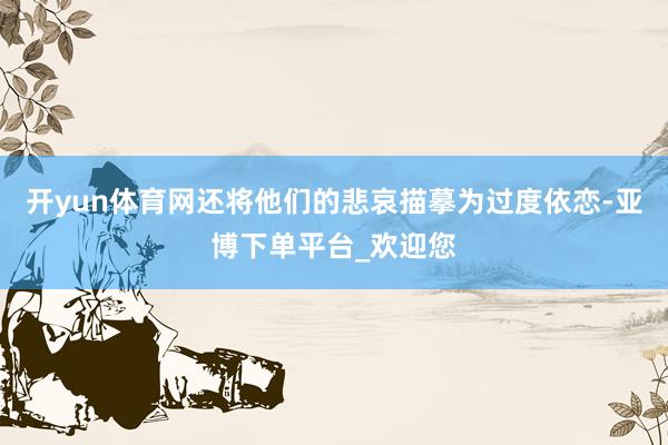 开yun体育网还将他们的悲哀描摹为过度依恋-亚博下单平台_欢迎您