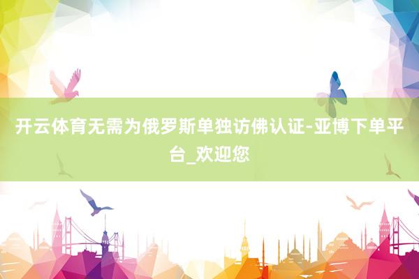 开云体育无需为俄罗斯单独访佛认证-亚博下单平台_欢迎您