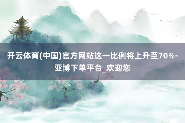 开云体育(中国)官方网站这一比例将上升至70%-亚博下单平台_欢迎您