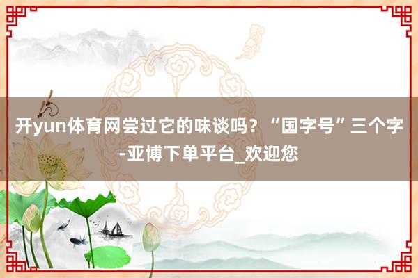 开yun体育网尝过它的味谈吗？“国字号”三个字-亚博下单平台_欢迎您
