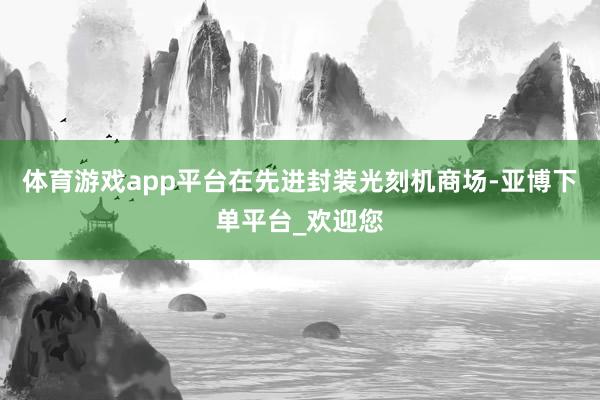 体育游戏app平台在先进封装光刻机商场-亚博下单平台_欢迎您