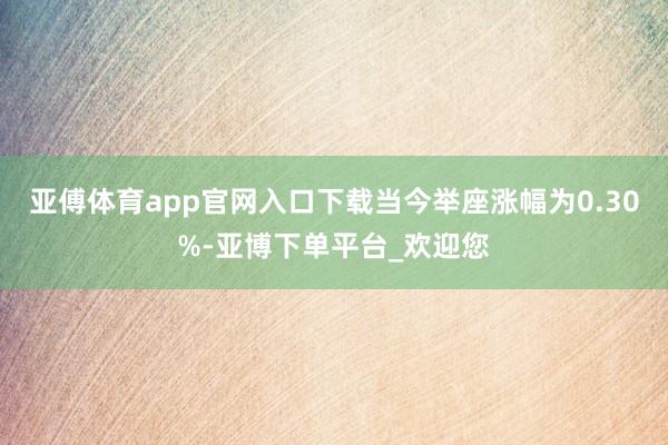 亚傅体育app官网入口下载当今举座涨幅为0.30%-亚博下单平台_欢迎您