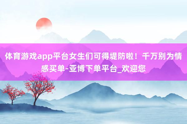 体育游戏app平台女生们可得堤防啦！千万别为情感买单-亚博下单平台_欢迎您