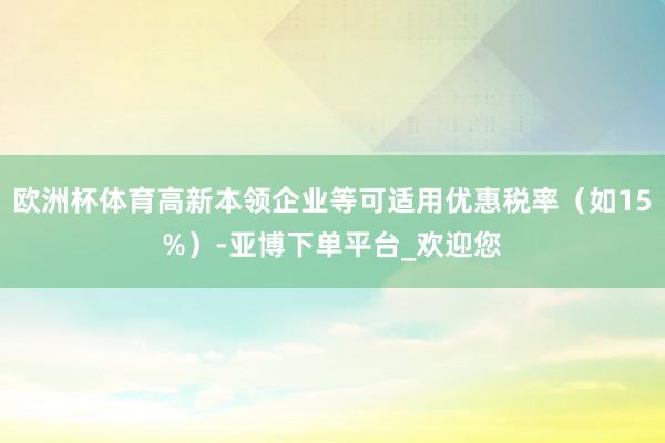 欧洲杯体育高新本领企业等可适用优惠税率（如15%）-亚博下单平台_欢迎您