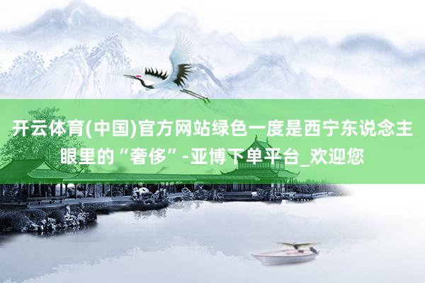 开云体育(中国)官方网站绿色一度是西宁东说念主眼里的“奢侈”-亚博下单平台_欢迎您