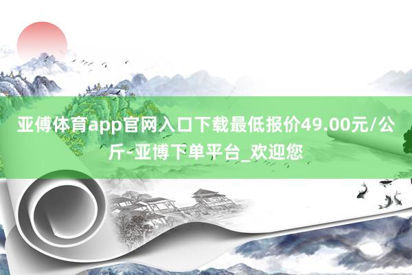 亚傅体育app官网入口下载最低报价49.00元/公斤-亚博下单平台_欢迎您