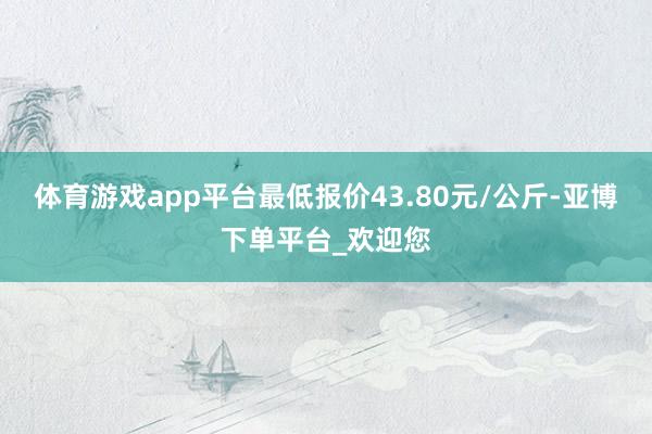 体育游戏app平台最低报价43.80元/公斤-亚博下单平台_欢迎您