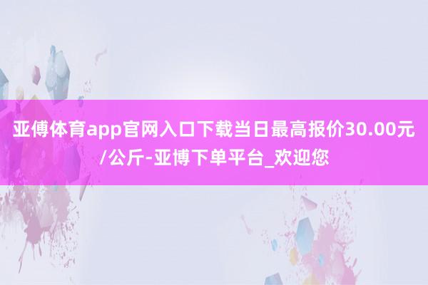 亚傅体育app官网入口下载当日最高报价30.00元/公斤-亚博下单平台_欢迎您