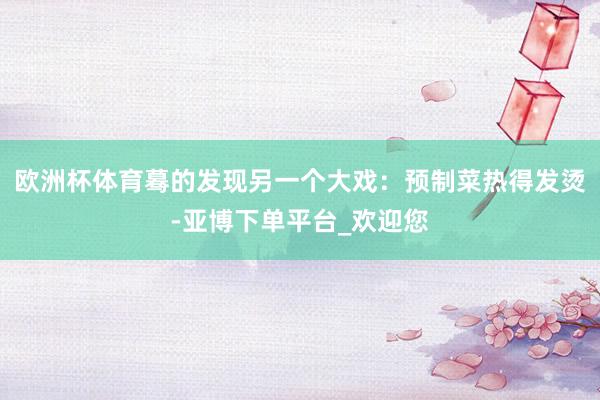 欧洲杯体育蓦的发现另一个大戏：预制菜热得发烫-亚博下单平台_欢迎您