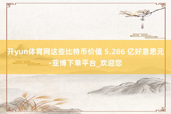 开yun体育网这些比特币价值 5.286 亿好意思元-亚博下单平台_欢迎您