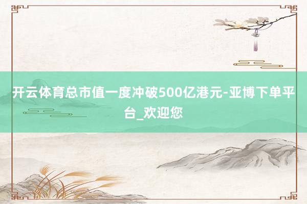 开云体育总市值一度冲破500亿港元-亚博下单平台_欢迎您