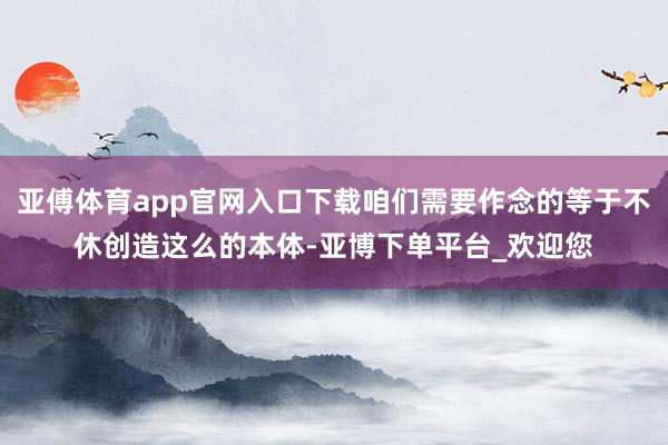 亚傅体育app官网入口下载咱们需要作念的等于不休创造这么的本体-亚博下单平台_欢迎您