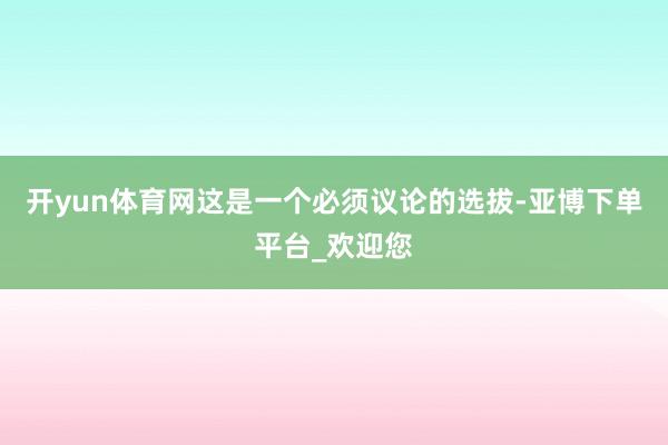 开yun体育网这是一个必须议论的选拔-亚博下单平台_欢迎您