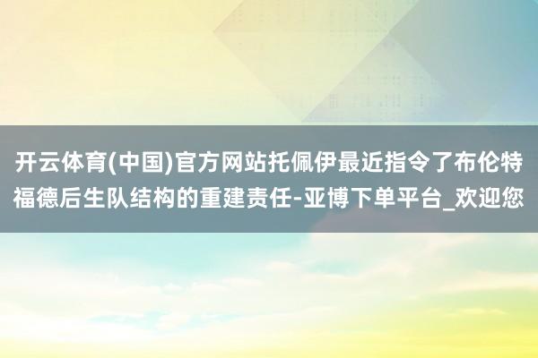 开云体育(中国)官方网站托佩伊最近指令了布伦特福德后生队结构的重建责任-亚博下单平台_欢迎您