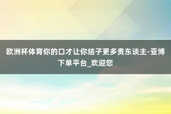 欧洲杯体育你的口才让你结子更多贵东谈主-亚博下单平台_欢迎您