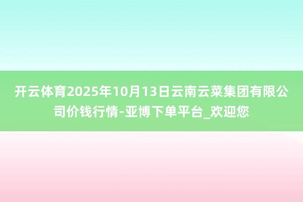 开云体育2025年10月13日云南云菜集团有限公司价钱行情-亚博下单平台_欢迎您