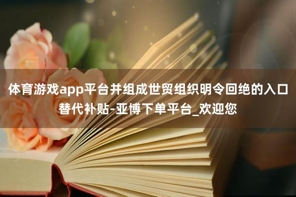 体育游戏app平台并组成世贸组织明令回绝的入口替代补贴-亚博下单平台_欢迎您