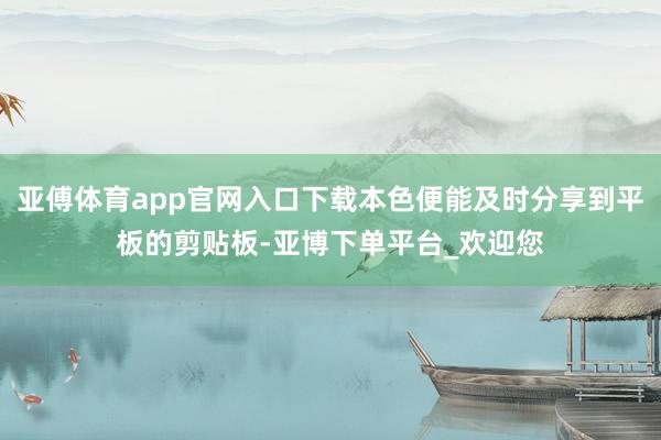 亚傅体育app官网入口下载本色便能及时分享到平板的剪贴板-亚博下单平台_欢迎您