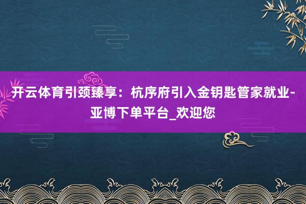 开云体育引颈臻享：杭序府引入金钥匙管家就业-亚博下单平台_欢迎您
