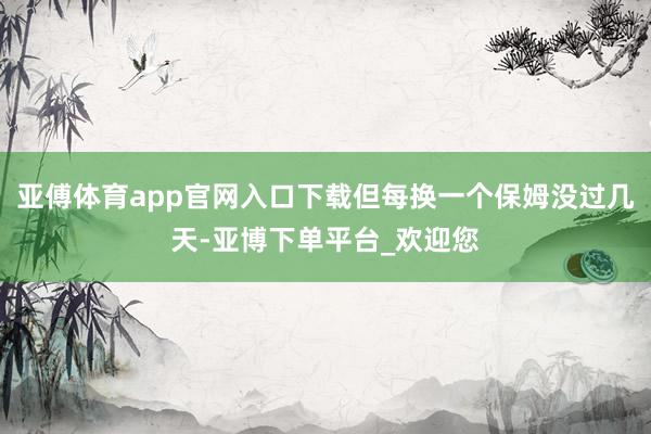 亚傅体育app官网入口下载但每换一个保姆没过几天-亚博下单平台_欢迎您