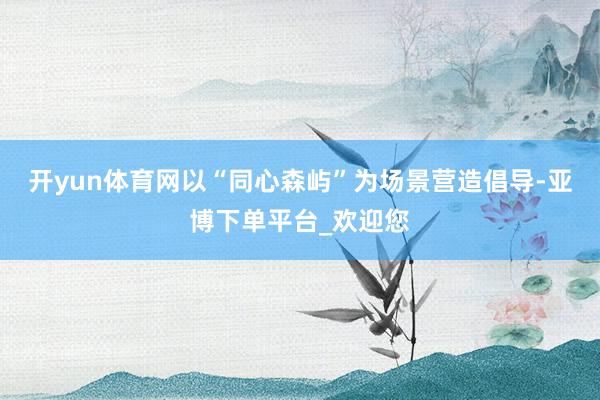 开yun体育网以“同心森屿”为场景营造倡导-亚博下单平台_欢迎您