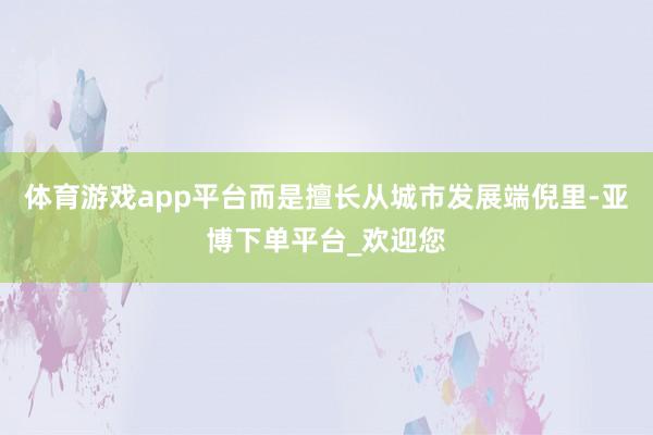 体育游戏app平台而是擅长从城市发展端倪里-亚博下单平台_欢迎您