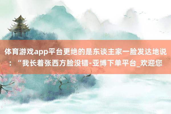 体育游戏app平台更绝的是东谈主家一脸发达地说：“我长着张西方脸没错-亚博下单平台_欢迎您