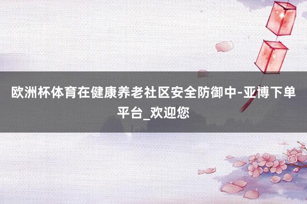 欧洲杯体育在健康养老社区安全防御中-亚博下单平台_欢迎您