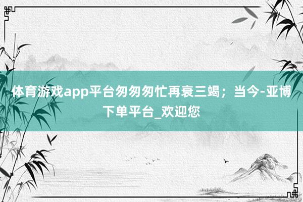 体育游戏app平台匆匆匆忙再衰三竭;当今-亚博下单平台_欢迎您