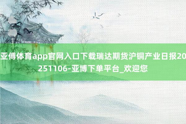 亚傅体育app官网入口下载瑞达期货沪铜产业日报20251106-亚博下单平台_欢迎您