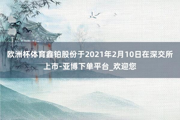 欧洲杯体育鑫铂股份于2021年2月10日在深交所上市-亚博下单平台_欢迎您