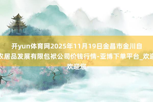 开yun体育网2025年11月19日金昌市金川自然农居品发展有限包袱公司价钱行情-亚博下单平台_欢迎您