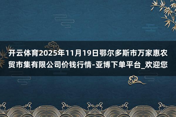 开云体育2025年11月19日鄂尔多斯市万家惠农贸市集有限公司价钱行情-亚博下单平台_欢迎您