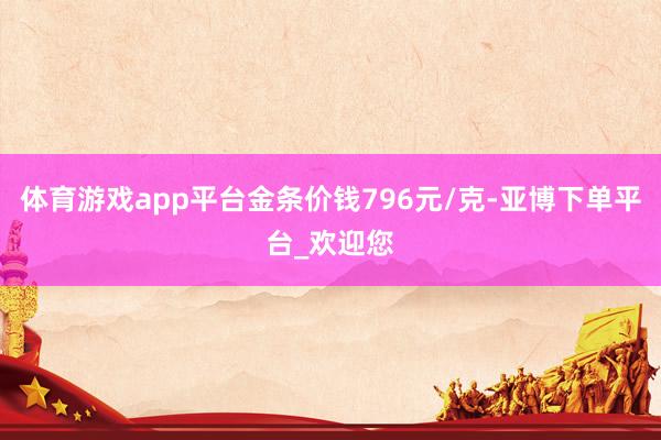 体育游戏app平台金条价钱796元/克-亚博下单平台_欢迎您