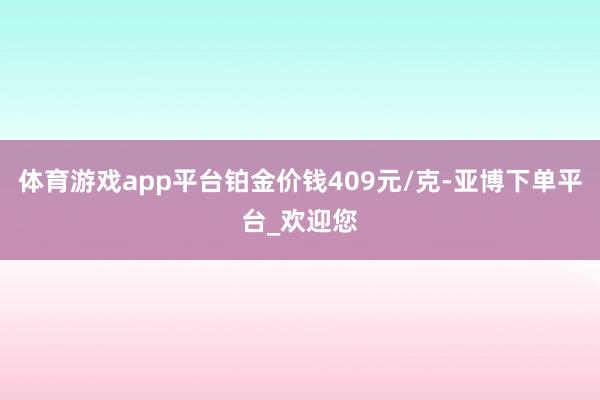 体育游戏app平台铂金价钱409元/克-亚博下单平台_欢迎您