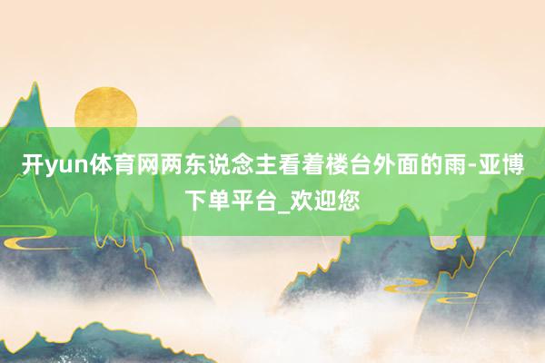 开yun体育网两东说念主看着楼台外面的雨-亚博下单平台_欢迎您