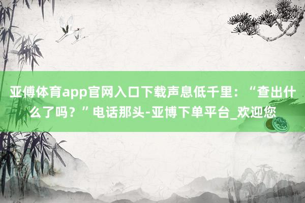 亚傅体育app官网入口下载声息低千里：“查出什么了吗？”电话那头-亚博下单平台_欢迎您