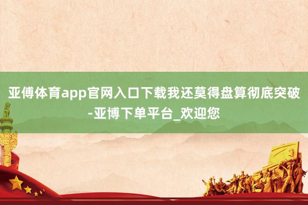 亚傅体育app官网入口下载我还莫得盘算彻底突破-亚博下单平台_欢迎您