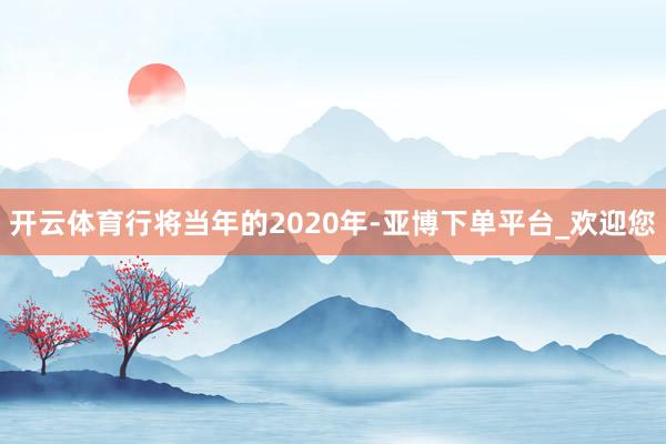 开云体育行将当年的2020年-亚博下单平台_欢迎您