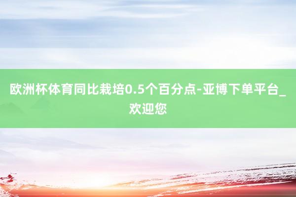 欧洲杯体育同比栽培0.5个百分点-亚博下单平台_欢迎您
