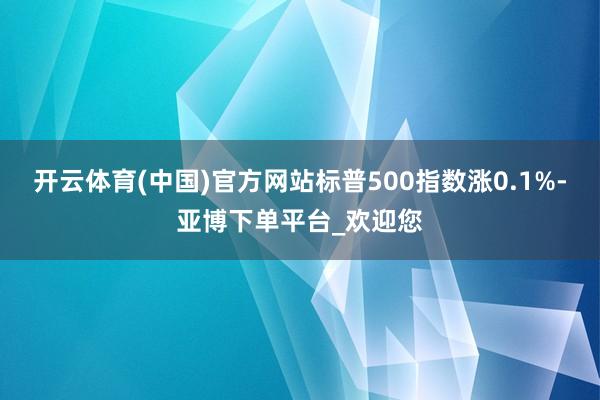 开云体育(中国)官方网站标普500指数涨0.1%-亚博下单平台_欢迎您