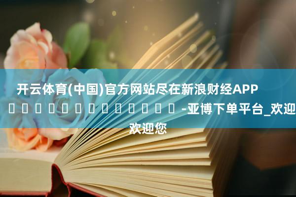 开云体育(中国)官方网站尽在新浪财经APP            													-亚博下单平台_欢迎您