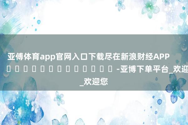 亚傅体育app官网入口下载尽在新浪财经APP -亚博下单平台_欢迎您