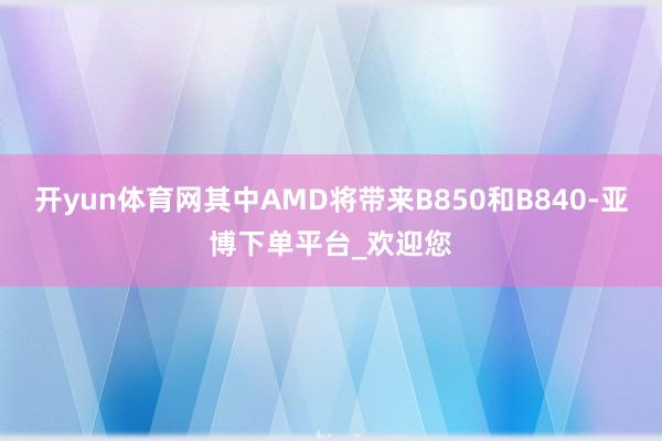 开yun体育网其中AMD将带来B850和B840-亚博下单平台_欢迎您
