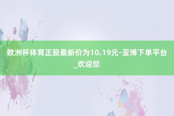 欧洲杯体育正股最新价为10.19元-亚博下单平台_欢迎您